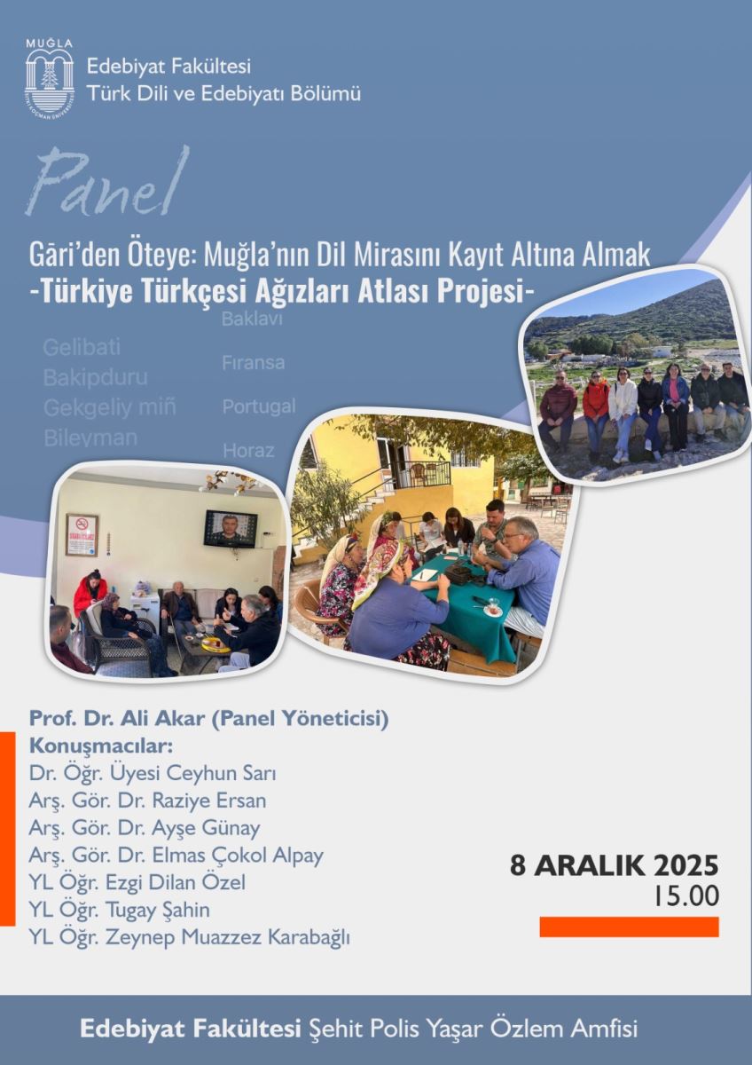 Üst bölümde, mavi tonlarda bir tasarım bulunuyor. Sol üst köşede küçük bir logo ve yanında “MUGLA” ve “Edebiyat Fakültesi Türk Dili ve Edebiyatı Bölümü” yazıları yer alıyor. Büyük yazı ile panel duyurusu görünüyor. Başlık şu şekilde: “Gâri’den Öteye: Muğla’nın Dil Mirasımı Kayıt Altına Almak - Türkiye Türkçesi Ağızları Atlası Projesi-” (virgüller ve tirelerle bölünmüş uzun bir başlık). Başlığın altında panel kısaltması veya alt başlık parçası bulunuyor. Başlık ve tasarım arkasında açık mavi ve mor tonlarında dalgalı bir arka plan var. Ayrıca arka planda bazı yer adları hafifçe görünür durumda: Gelibati, Bakıpduru, Gekgelliy min, Bileyman gibi yer adları hafif silik yazılarla geçiyor; fakat okunabilirlik sınırlı. Görselde üç adet fotoğraf kareleri yuvarlak köşeli çerçeveler içinde yer alıyor: En üstte sağda büyük bir kare; kırmızı ve yeşil tonlarında doğal bir manzara içeren bir grup insanın dış mekanda görüntüsü. Alt solda bir kare; iç mekanda, masalarda insanlar oturmuş, sohbet ediyor ve bir televizyon veya ekran gösteriliyor. Ortada bir kare; dış mekanda, insanlar masa üzerine oturmuş, sohbet ederken ve belgeler veya kartlar üzerinde çalışırken görünüyorlar. Alt bölümde, etkinliğe katılan konuşmacıların adı ve ünvanları listeleniyor: “Prof. Dr. Ali Akar (Panel Yönetici)” “Konuşmacılar: Dr. Öğr. Üyesi Ceyhun Sarı, Arş. Gör. Dr. Raziye Ersan, Arş. Gör. Dr. Ayşe Günay, Arş. Gör. Dr. Elmas Çokol Alpay, YL Öğr. Ezgi Dilan Özel, YL Öğr. Tugay Şahin, YL Öğr. Zeynep Muazzes Karabağlı” Etkinliğin tarih ve saat bilgisi sağ tarafta büyük puntolarla: “8 Aralık 2025” ve “15.00” (3P) olarak görünüyor. Alt kısımda, mekân adı yer alıyor: “Edebiyat Fakültesi Şehit Polis Yaşar Özlem Amfisi” ve bu yazı beyaz fontla koyu mavi bir şeridin üzerinde.